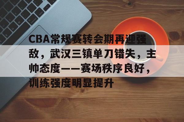 包含CBA常规赛转会期再迎强敌，武汉三镇单刀错失，主帅态度——赛场秩序良好，训练强度明显提升的词条-玖鼎娱乐官网